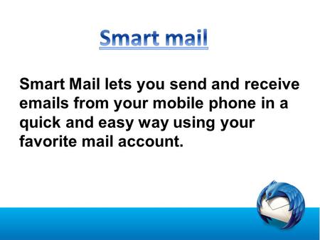 Smart Mail lets you send and receive emails from your mobile phone in a quick and easy way using your favorite mail account.