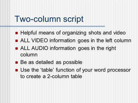 Two-column script Helpful means of organizing shots and video ALL VIDEO information goes in the left column ALL AUDIO information goes in the right column.