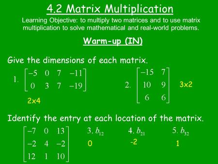 4.2 Matrix Multiplication Warm-up (IN) Give the dimensions of each matrix. Identify the entry at each location of the matrix. Learning Objective: to multiply.