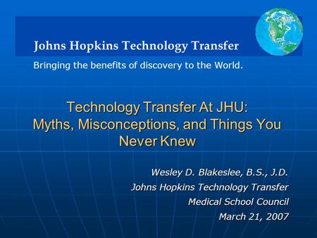 Johns Hopkins Technology Transfer Bringing the benefits of discovery to the World. Wesley D. Blakeslee, B.S., J.D. Johns Hopkins Technology Transfer Medical.