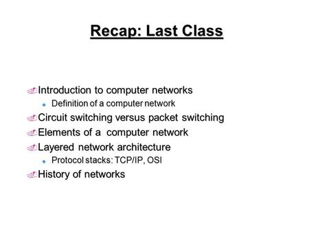 Recap: Last Class  Introduction to computer networks  Definition of a computer network  Circuit switching versus packet switching  Elements of a computer.
