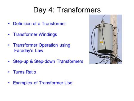 Day 4: Transformers Definition of a Transformer Transformer Windings Transformer Operation using Faraday’s Law Step-up & Step-down Transformers Turns Ratio.