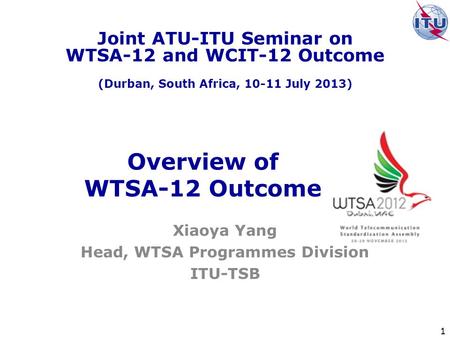 1 Overview of WTSA-12 Outcome Xiaoya Yang Head, WTSA Programmes Division ITU-TSB Joint ATU-ITU Seminar on WTSA-12 and WCIT-12 Outcome (Durban, South Africa,