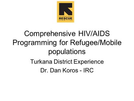 Comprehensive HIV/AIDS Programming for Refugee/Mobile populations Turkana District Experience Dr. Dan Koros - IRC.