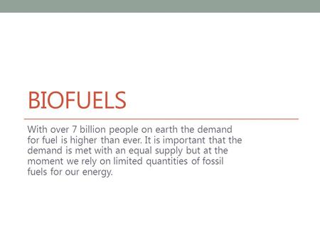 BIOFUELS With over 7 billion people on earth the demand for fuel is higher than ever. It is important that the demand is met with an equal supply but at.