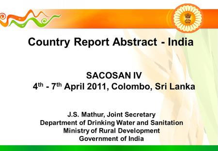 Country Report Abstract - India SACOSAN IV 4 th - 7 th April 2011, Colombo, Sri Lanka J.S. Mathur, Joint Secretary Department of Drinking Water and Sanitation.