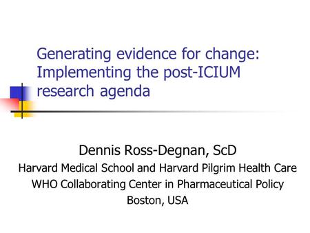 Generating evidence for change: Implementing the post-ICIUM research agenda Dennis Ross-Degnan, ScD Harvard Medical School and Harvard Pilgrim Health Care.