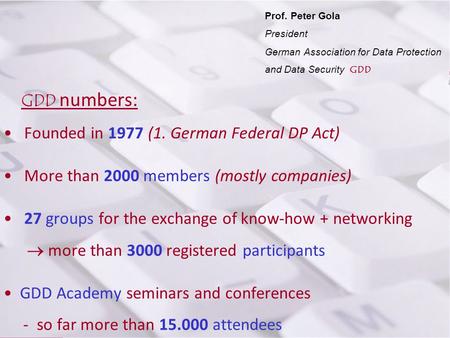 Prof. P. Gola Prof. Peter Gola President German Association for Data Protection and Data Security GDD GDD numbers: Founded in 1977 (1. German Federal DP.