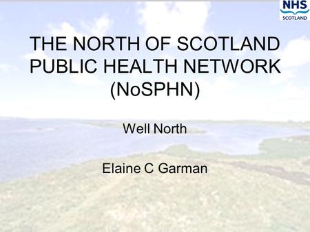 THE NORTH OF SCOTLAND PUBLIC HEALTH NETWORK (NoSPHN) Well North Elaine C Garman.