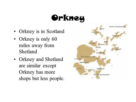 Orkney Orkney is in Scotland Orkney is only 60 miles away from Shetland Orkney and Shetland are similar except Orkney has more shops but less people.