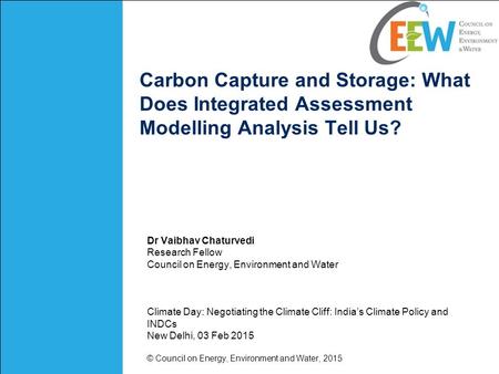 Carbon Capture and Storage: What Does Integrated Assessment Modelling Analysis Tell Us? Dr Vaibhav Chaturvedi Research Fellow Council on Energy, Environment.