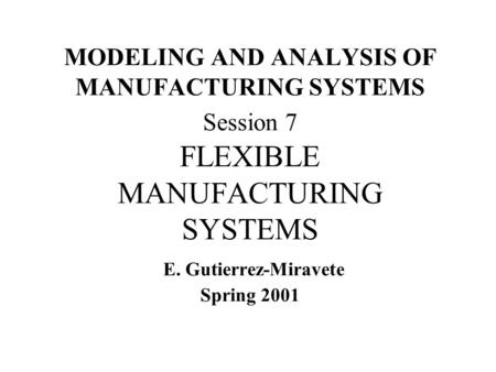MODELING AND ANALYSIS OF MANUFACTURING SYSTEMS Session 7 FLEXIBLE MANUFACTURING SYSTEMS E. Gutierrez-Miravete Spring 2001.