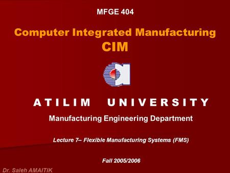 MFGE 404 Computer Integrated Manufacturing CIM A T I L I M U N I V E R S I T Y Manufacturing Engineering Department Lecture 7– Flexible Manufacturing Systems.