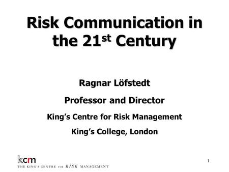 1 Risk Communication in the 21 st Century Ragnar Löfstedt Professor and Director King’s Centre for Risk Management King’s College, London.