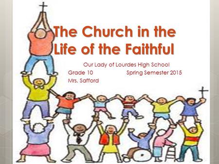 The Church in the Life of the Faithful Our Lady of Lourdes High School Grade 10 Spring Semester 2015 Mrs. Safford.