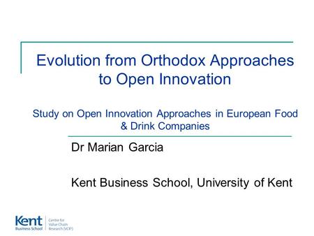 Evolution from Orthodox Approaches to Open Innovation Study on Open Innovation Approaches in European Food & Drink Companies Dr Marian Garcia Kent Business.