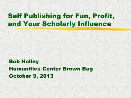Self Publishing for Fun, Profit, and Your Scholarly Influence Bob Holley Humanities Center Brown Bag October 9, 2013.