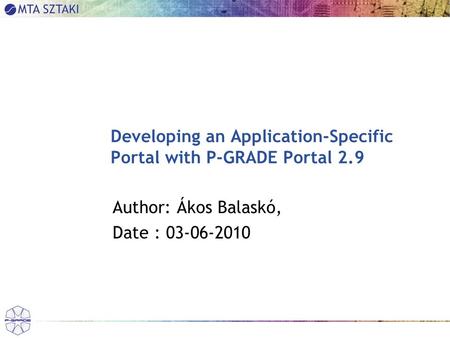 Developing an Application-Specific Portal with P-GRADE Portal 2.9 Author: Ákos Balaskó, Date : 03-06-2010.