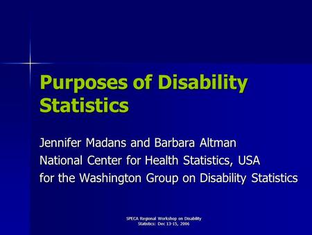 SPECA Regional Workshop on Disability Statistics: Dec 13-15, 2006 Purposes of Disability Statistics Jennifer Madans and Barbara Altman National Center.