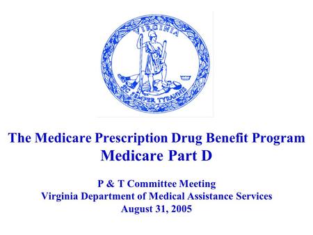 The Medicare Prescription Drug Benefit Program Medicare Part D P & T Committee Meeting Virginia Department of Medical Assistance Services August 31, 2005.
