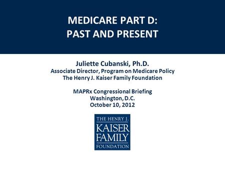 MEDICARE PART D: PAST AND PRESENT Juliette Cubanski, Ph.D. Associate Director, Program on Medicare Policy The Henry J. Kaiser Family Foundation MAPRx Congressional.