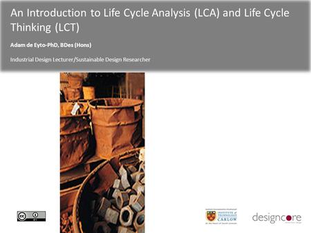 An Introduction to Life Cycle Analysis (LCA) and Life Cycle Thinking (LCT) Adam de Eyto-PhD, BDes (Hons) Industrial Design Lecturer/Sustainable Design.