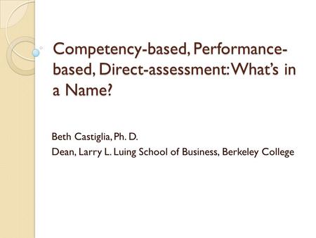 Competency-based, Performance- based, Direct-assessment: What’s in a Name? Beth Castiglia, Ph. D. Dean, Larry L. Luing School of Business, Berkeley College.