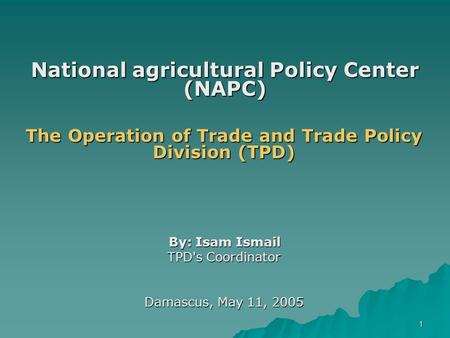 1 National agricultural Policy Center (NAPC) The Operation of Trade and Trade Policy Division (TPD) By: Isam Ismail TPD's Coordinator Damascus, May 11,
