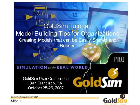 GoldSim Technology Group LLC, 2007 Slide 1 GoldSim User Conference San Francisco, CA October 25-26, 2007 GoldSim Tutorial: Model Building Tips for Organizations.