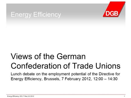 Energy Efficiency, IDS, F. Reul, 6.2.20121 Energy Efficiency Views of the German Confederation of Trade Unions Lunch debate on the employment potential.