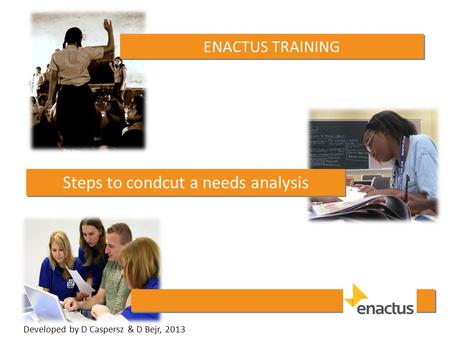 ENACTUS TRAINING Steps to condcut a needs analysis Developed by D Caspersz & D Bejr, 2013.