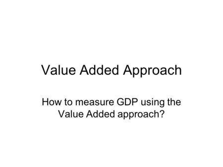 Value Added Approach How to measure GDP using the Value Added approach?