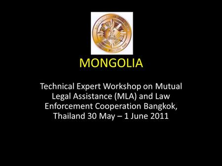 MONGOLIA Technical Expert Workshop on Mutual Legal Assistance (MLA) and Law Enforcement Cooperation Bangkok, Thailand 30 May – 1 June 2011.