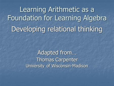 Learning Arithmetic as a Foundation for Learning Algebra Developing relational thinking Adapted from… Thomas Carpenter University of Wisconsin-Madison.