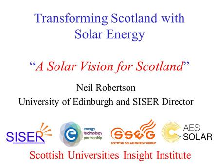 Transforming Scotland with Solar Energy “A Solar Vision for Scotland” Neil Robertson University of Edinburgh and SISER Director Scottish Universities Insight.
