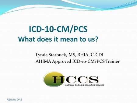 February, 2013 ICD-10-CM/PCS What does it mean to us? Lynda Starbuck, MS, RHIA, C-CDI AHIMA Approved ICD-10-CM/PCS Trainer.