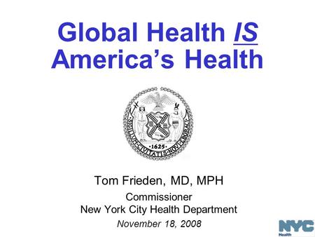 Global Health IS America’s Health Tom Frieden, MD, MPH Commissioner New York City Health Department November 18, 2008.