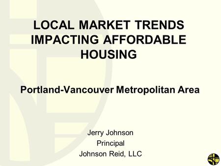 LOCAL MARKET TRENDS IMPACTING AFFORDABLE HOUSING Portland-Vancouver Metropolitan Area Jerry Johnson Principal Johnson Reid, LLC.