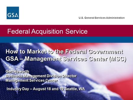 Federal Acquisition Service U.S. General Services Administration How to Market to the Federal Government GSA – Management Services Center (MSC) Geri Haworth.