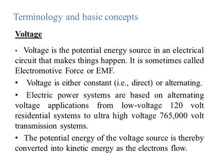 Voltage Voltage is the potential energy source in an electrical circuit that makes things happen. It is sometimes called Electromotive Force or EMF. Voltage.