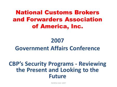 National Customs Brokers and Forwarders Association of America, Inc. 2007 Government Affairs Conference CBP’s Security Programs - Reviewing the Present.