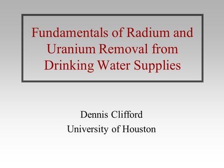 Fundamentals of Radium and Uranium Removal from Drinking Water Supplies Dennis Clifford University of Houston.
