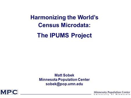 Harmonizing the World’s Census Microdata: The IPUMS Project Matt Sobek Minnesota Population Center