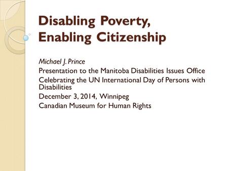 Disabling Poverty, Enabling Citizenship Michael J. Prince Presentation to the Manitoba Disabilities Issues Office Celebrating the UN International Day.