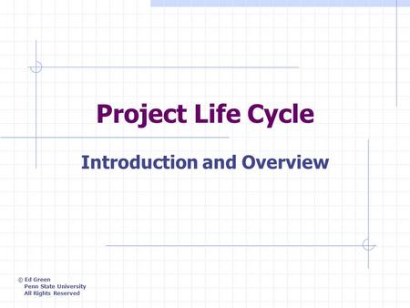 Project Life Cycle Introduction and Overview © Ed Green Penn State University All Rights Reserved.
