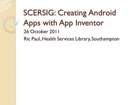 SCERSIG: Creating Android Apps with App Inventor 26 October 2011 Ric Paul, Health Services Library, Southampton.