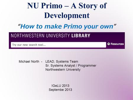 NU Primo – A Story of Development “How to make Primo your own” IGeLU 2013 Septembe 2013 Michael North - LEAD, Systems Team Sr. Systems Analyst / Programmer.