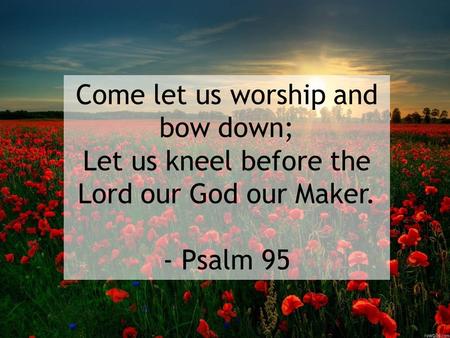 Come let us worship and bow down; Let us kneel before the Lord our God our Maker. - Psalm 95.
