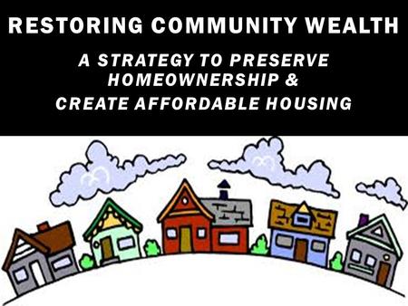 RESTORING COMMUNITY WEALTH A STRATEGY TO PRESERVE HOMEOWNERSHIP & CREATE AFFORDABLE HOUSING.