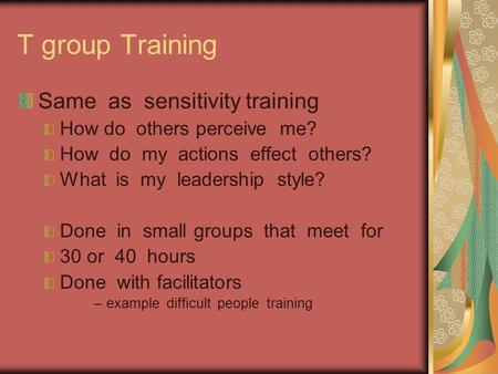 T group Training Same as sensitivity training How do others perceive me? How do my actions effect others? What is my leadership style? Done in small groups.